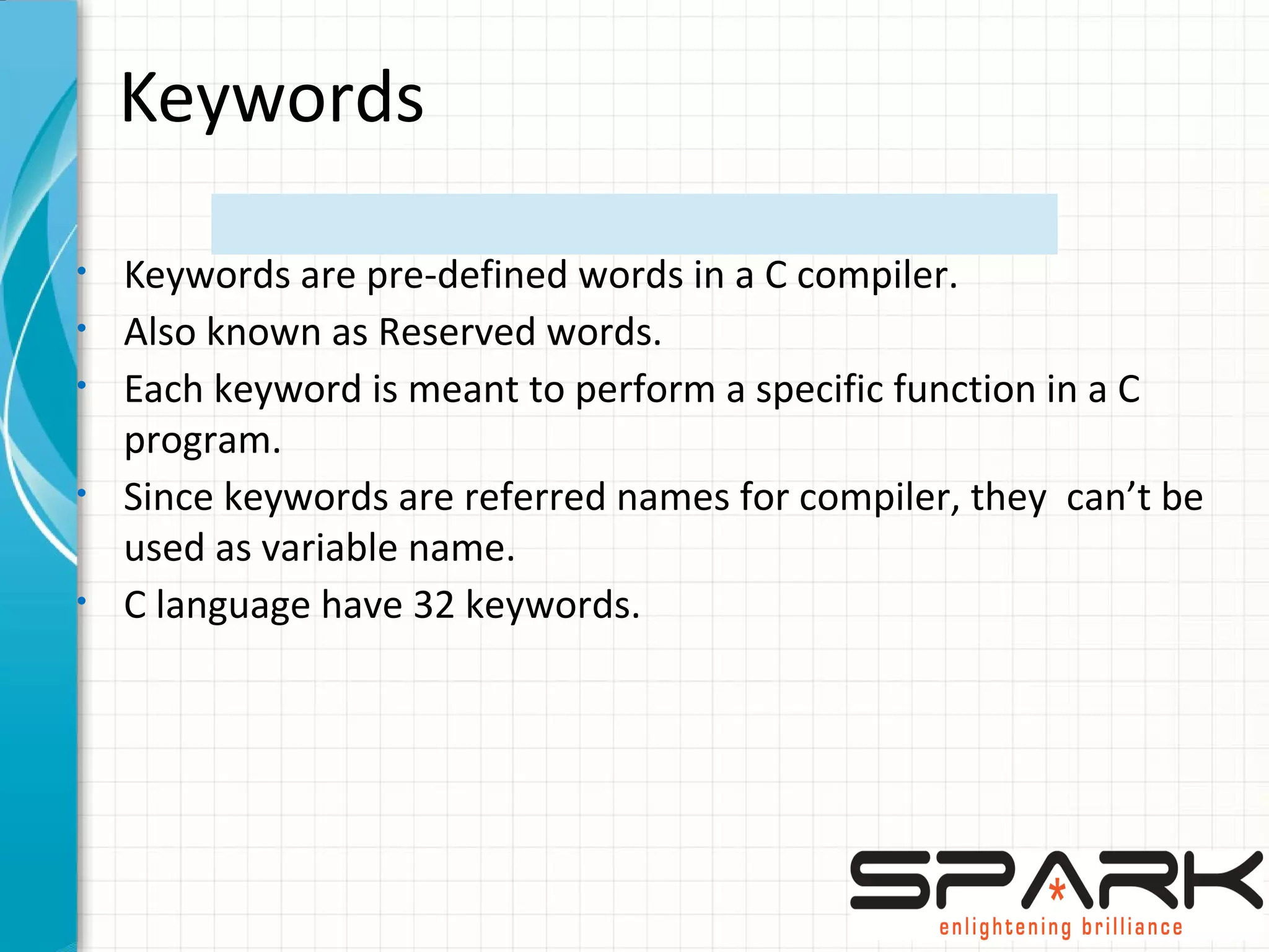 Keywords
• Keywords are pre-defined words in a C compiler.
• Also known as Reserved words.
• Each keyword is meant to perform a specific function in a C
program.
• Since keywords are referred names for compiler, they can’t be
used as variable name.
• C language have 32 keywords.
 