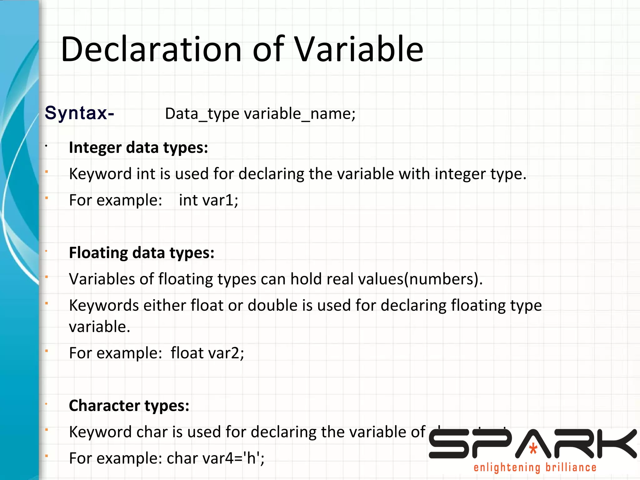 Declaration of Variable
Syntax- Data_type variable_name;
•
Integer data types:
§
Keyword int is used for declaring the variable with integer type.
§
For example: int var1;
•
Floating data types:
§
Variables of floating types can hold real values(numbers).
§
Keywords either float or double is used for declaring floating type
variable.
§
For example: float var2;
•
Character types:
§
Keyword char is used for declaring the variable of character type.
§
For example: char var4='h';
 