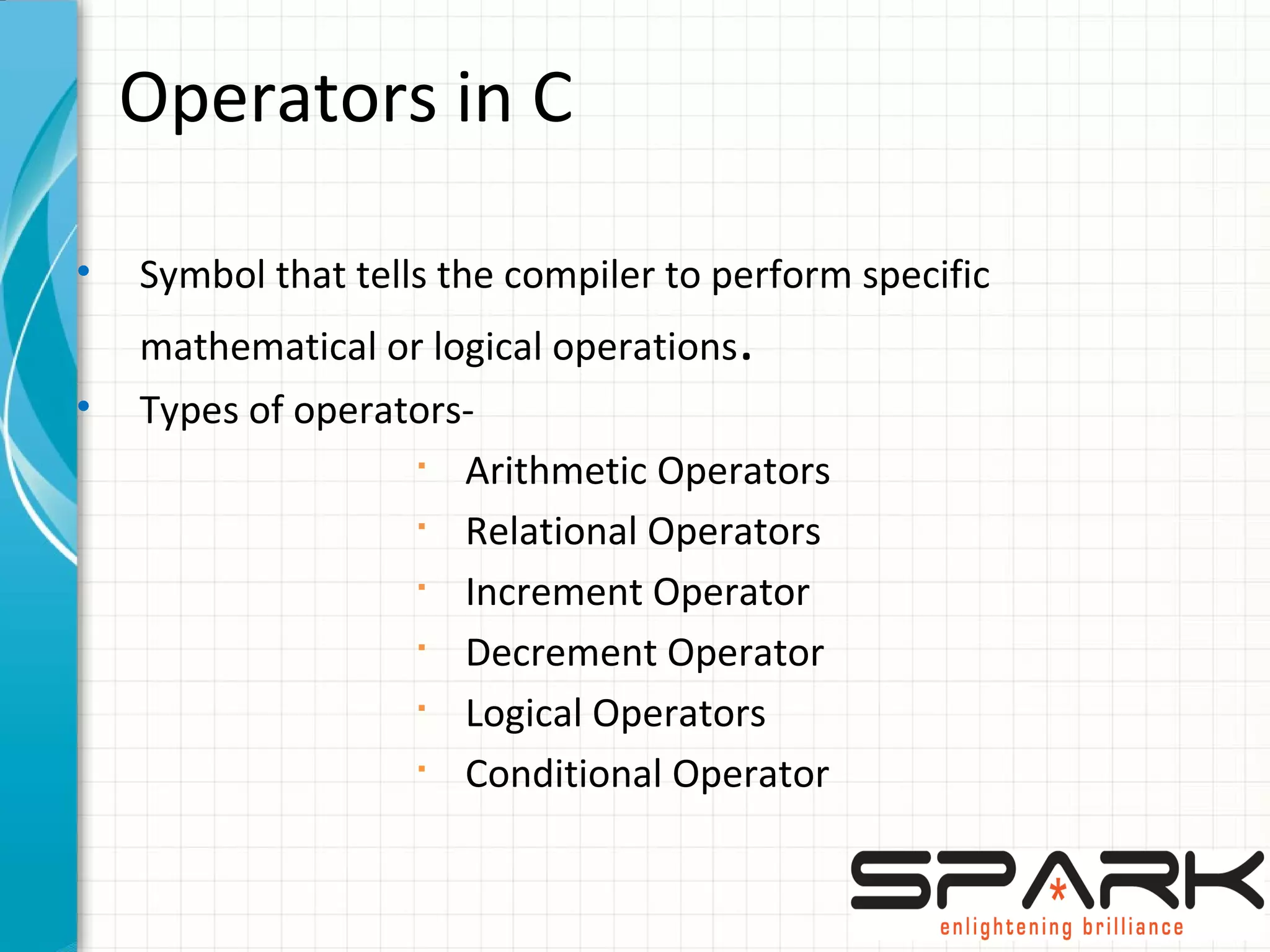 Operators in C
• Symbol that tells the compiler to perform specific
mathematical or logical operations.
• Types of operators-
§
Arithmetic Operators
§
Relational Operators
§
Increment Operator
§
Decrement Operator
§
Logical Operators
§
Conditional Operator
 