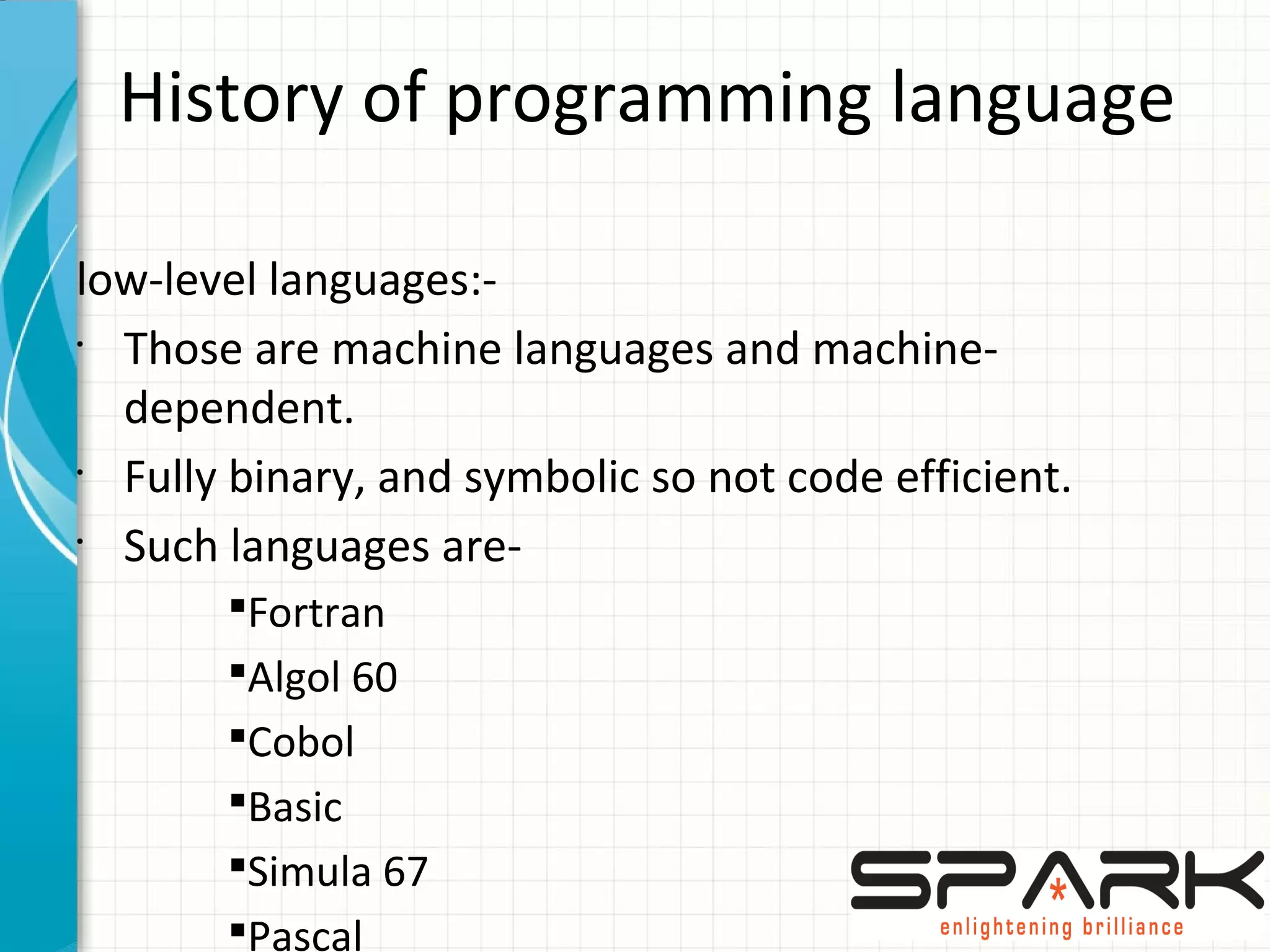 History of programming language
low-level languages:-
•
Those are machine languages and machine-
dependent.
•
Fully binary, and symbolic so not code efficient.
•
Such languages are-
§Fortran
§Algol 60
§Cobol
§Basic
§Simula 67
§Pascal
 
