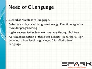 Need of C Language
C is called as Middle level language.
§
Behaves as High Level Language through Functions - gives a
modular programming
§
It gives access to the low level memory through Pointers
§
As its a combination of these two aspects, its neither a High
Level nor a Low level language ,so C is Middle Level
Language.
 