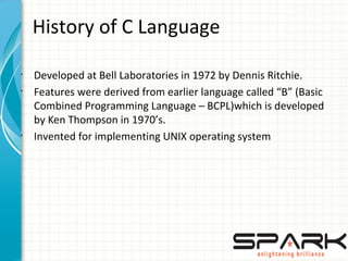 History of C Language
•
Developed at Bell Laboratories in 1972 by Dennis Ritchie.
•
Features were derived from earlier language called “B” (Basic
Combined Programming Language – BCPL)which is developed
by Ken Thompson in 1970’s.
•
Invented for implementing UNIX operating system
 