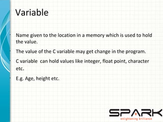 Variable
•
Name given to the location in a memory which is used to hold
the value.
•
The value of the C variable may get change in the program.
•
C variable can hold values like integer, float point, character
etc.
•
E.g. Age, height etc.
 