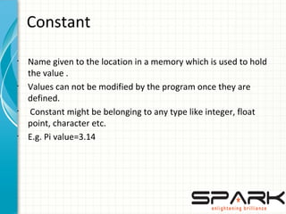 Constant
•
Name given to the location in a memory which is used to hold
the value .
•
Values can not be modified by the program once they are
defined.
•
Constant might be belonging to any type like integer, float
point, character etc.
•
E.g. Pi value=3.14
 