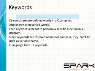 Keywords
• Keywords are pre-defined words in a C compiler.
• Also known as Reserved words.
• Each keyword is meant to perform a specific function in a C
program.
• Since keywords are referred names for compiler, they can’t be
used as variable name.
• C language have 32 keywords.
 