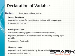 Declaration of Variable
Syntax- Data_type variable_name;
•
Integer data types:
§
Keyword int is used for declaring the variable with integer type.
§
For example: int var1;
•
Floating data types:
§
Variables of floating types can hold real values(numbers).
§
Keywords either float or double is used for declaring floating type
variable.
§
For example: float var2;
•
Character types:
§
Keyword char is used for declaring the variable of character type.
§
For example: char var4='h';
 