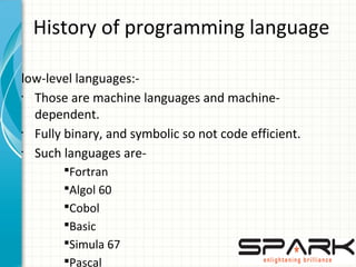 History of programming language
low-level languages:-
•
Those are machine languages and machine-
dependent.
•
Fully binary, and symbolic so not code efficient.
•
Such languages are-
§Fortran
§Algol 60
§Cobol
§Basic
§Simula 67
§Pascal
 