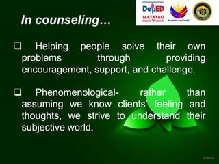 In counseling…
❑ Helping people solve their own
problems through providing
encouragement, support, and challenge.
❑ Phenomenological- rather than
assuming we know clients’ feeling and
thoughts, we strive to understand their
subjective world.
 