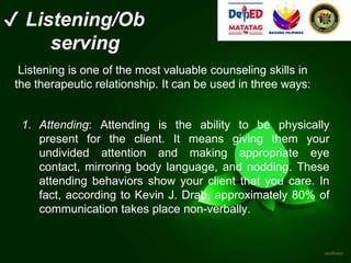 ✔ Listening/Ob
serving
Listening is one of the most valuable counseling skills in
the therapeutic relationship. It can be used in three ways:
1. Attending: Attending is the ability to be physically
present for the client. It means giving them your
undivided attention and making appropriate eye
contact, mirroring body language, and nodding. These
attending behaviors show your client that you care. In
fact, according to Kevin J. Drab, approximately 80% of
communication takes place non-verbally.
 