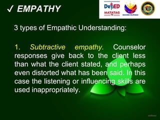 ✔ EMPATHY
3 types of Empathic Understanding:
1. Subtractive empathy. Counselor
responses give back to the client less
than what the client stated, and perhaps
even distorted what has been said. In this
case the listening or influencing skills are
used inappropriately.
 