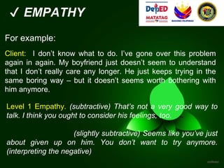✔ EMPATHY
For example:
Client: I don’t know what to do. I’ve gone over this problem
again in again. My boyfriend just doesn’t seem to understand
that I don’t really care any longer. He just keeps trying in the
same boring way – but it doesn’t seems worth bothering with
him anymore.
Level 1 Empathy. (subtractive) That’s not a very good way to
talk. I think you ought to consider his feelings, too.
(slightly subtractive) Seems like you’ve just
about given up on him. You don’t want to try anymore.
(interpreting the negative)
 