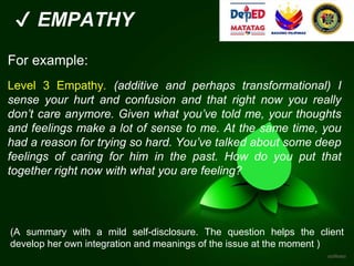 ✔ EMPATHY
For example:
Level 3 Empathy. (additive and perhaps transformational) I
sense your hurt and confusion and that right now you really
don’t care anymore. Given what you’ve told me, your thoughts
and feelings make a lot of sense to me. At the same time, you
had a reason for trying so hard. You’ve talked about some deep
feelings of caring for him in the past. How do you put that
together right now with what you are feeling?
(A summary with a mild self-disclosure. The question helps the client
develop her own integration and meanings of the issue at the moment )
 