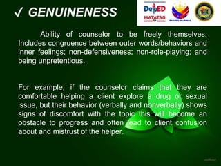 ✔ GENUINENESS
Ability of counselor to be freely themselves.
Includes congruence between outer words/behaviors and
inner feelings; non-defensiveness; non-role-playing; and
being unpretentious.
For example, if the counselor claims that they are
comfortable helping a client explore a drug or sexual
issue, but their behavior (verbally and nonverbally) shows
signs of discomfort with the topic this will become an
obstacle to progress and often lead to client confusion
about and mistrust of the helper.
 