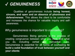 ✔ GENUINENESS
Qualities of genuineness include being honest,
sincere, and open and an absence of phoniness and
defensiveness. This allows the client to be comfortable
and increases the chance for valuable inquiry and self-
awareness.
Genuineness: Being genuine is the process of
creating congruence between what you think and what
you do, including verbal and nonverbal cues.
Genuineness is essential for all forms of counseling to
build a solid foundation of trust between yourself and
your clients
Why genuineness is important to counseling?
 