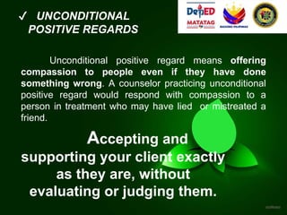 ✔ UNCONDITIONAL
POSITIVE REGARDS
Unconditional positive regard means offering
compassion to people even if they have done
something wrong. A counselor practicing unconditional
positive regard would respond with compassion to a
person in treatment who may have lied or mistreated a
friend.
Accepting and
supporting your client exactly
as they are, without
evaluating or judging them.
 