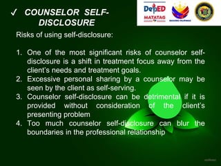 ✔ COUNSELOR SELF-
DISCLOSURE
Risks of using self-disclosure:
1. One of the most significant risks of counselor self-
disclosure is a shift in treatment focus away from the
client’s needs and treatment goals.
2. Excessive personal sharing by a counselor may be
seen by the client as self-serving.
3. Counselor self-disclosure can be detrimental if it is
provided without consideration of the client’s
presenting problem
4. Too much counselor self-disclosure can blur the
boundaries in the professional relationship
 