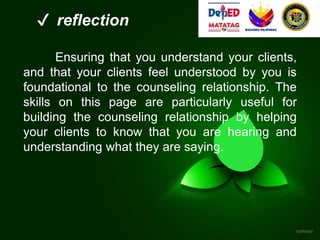 ✔ reflection
Ensuring that you understand your clients,
and that your clients feel understood by you is
foundational to the counseling relationship. The
skills on this page are particularly useful for
building the counseling relationship by helping
your clients to know that you are hearing and
understanding what they are saying.
 