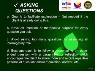 ✔ ASKING
QUESTIONS
a. Goal is to facilitate exploration – Not needed if the
client is already doing this.
b. Have an intention or therapeutic purpose for every
question you ask.
c. Avoid asking too many questions, or assuming an
interrogatory role.
d. Best approach is to follow a response to an open-
ended question with a paraphrase or reflection which
encourages the client to share more and avoids repetitive
patterns of question/ answer/ question/ answer, etc.
 