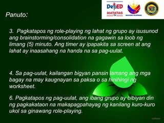 Panuto:
3. Pagkatapos ng role-playing ng lahat ng grupo ay isusunod
ang brainstorming/consolidation na gagawin sa loob ng
limang (5) minuto. Ang timer ay ipapakita sa screen at ang
lahat ay inaasahang na handa na sa pag-uulat.
4. Sa pag-uulat, kailangan bigyan pansin lamang ang mga
bagay na may kaugnayan sa paksa o sa hinihingi ng
worksheet.
6. Pagkatapos ng pag-uulat, ang ibang grupo ay bibiyan din
ng pagkakataon na makapagpahayag ng kanilang kuro-kuro
ukol sa ginawang role-playing.
 