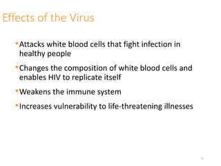 Effects of the Virus
•Attacks white blood cells that fight infection in
healthy people
•Changes the composition of white blood cells and
enables HIV to replicate itself
•Weakens the immune system
•Increases vulnerability to life-threatening illnesses
11
 