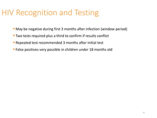 HIV Recognition and Testing
•May be negative during first 3 months after infection (window period)
•Two tests required plus a third to confirm if results conflict
•Repeated test recommended 3 months after initial test
•False positives very possible in children under 18 months old
16
 