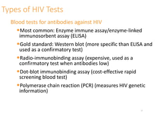 Types of HIV Tests
Blood tests for antibodies against HIV
•Most common: Enzyme immune assay/enzyme-linked
immunosorbent assay (ELISA)
•Gold standard: Western blot (more specific than ELISA and
used as a confirmatory test)
•Radio-immunobinding assay (expensive, used as a
confirmatory test when antibodies low)
•Dot-blot immunobinding assay (cost-effective rapid
screening blood test)
•Polymerase chain reaction (PCR) (measures HIV genetic
information)
17
 