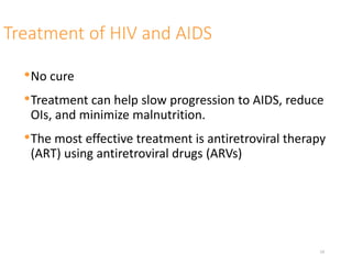 Treatment of HIV and AIDS
•No cure
•Treatment can help slow progression to AIDS, reduce
OIs, and minimize malnutrition.
•The most effective treatment is antiretroviral therapy
(ART) using antiretroviral drugs (ARVs)
19
 