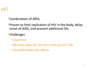 ART
•Combination of ARVs
•Proven to limit replication of HIV in the body, delay
onset of AIDS, and prevent additional OIs
•Challenges
−Expensive
−Must be taken for the rest of the person’s life
−Uncomfortable side effects
20
 