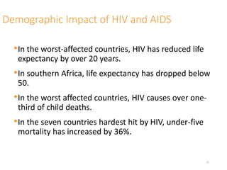 Demographic Impact of HIV and AIDS
•In the worst-affected countries, HIV has reduced life
expectancy by over 20 years.
•In southern Africa, life expectancy has dropped below
50.
•In the worst affected countries, HIV causes over one-
third of child deaths.
•In the seven countries hardest hit by HIV, under-five
mortality has increased by 36%.
21
 