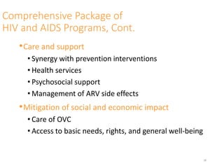 Comprehensive Package of
HIV and AIDS Programs, Cont.
•Care and support
• Synergy with prevention interventions
• Health services
• Psychosocial support
• Management of ARV side effects
•Mitigation of social and economic impact
• Care of OVC
• Access to basic needs, rights, and general well-being
28
 