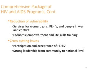 Comprehensive Package of
HIV and AIDS Programs, Cont.
•Reduction of vulnerability
• Services for women, girls, PLHIV, and people in war
and conflict
• Economic empowerment and life skills training
•Cross-cutting issues
• Participation and acceptance of PLHIV
• Strong leadership from community to national level
29
 