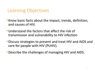 Learning Objectives
•Know basic facts about the impact, trends, definition,
and causes of HIV.
•Understand the factors that affect the risk of
transmission and vulnerability to HIV infection
•Discuss strategies to prevent and treat HIV and AIDS and
care for people with HIV (PLHIV).
•Describe the challenges of managing HIV and AIDS.
3
 