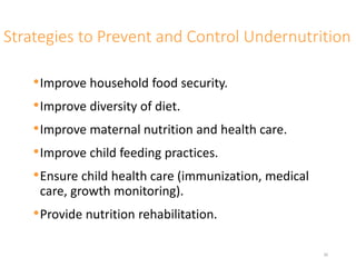Strategies to Prevent and Control Undernutrition
•Improve household food security.
•Improve diversity of diet.
•Improve maternal nutrition and health care.
•Improve child feeding practices.
•Ensure child health care (immunization, medical
care, growth monitoring).
•Provide nutrition rehabilitation.
30
 
