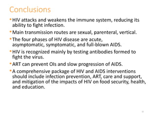Conclusions
•HIV attacks and weakens the immune system, reducing its
ability to fight infection.
•Main transmission routes are sexual, parenteral, vertical.
•The four phases of HIV disease are acute,
asymptomatic, symptomatic, and full-blown AIDS.
•HIV is recognized mainly by testing antibodies formed to
fight the virus.
•ART can prevent OIs and slow progression of AIDS.
•A comprehensive package of HIV and AIDS interventions
should include infection prevention, ART, care and support,
and mitigation of the impacts of HIV on food security, health,
and education.
32
 