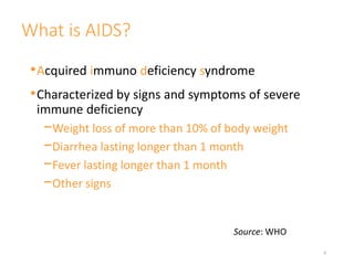 What is AIDS?
•Acquired immuno deficiency syndrome
•Characterized by signs and symptoms of severe
immune deficiency
−Weight loss of more than 10% of body weight
−Diarrhea lasting longer than 1 month
−Fever lasting longer than 1 month
−Other signs
6
Source: WHO
 