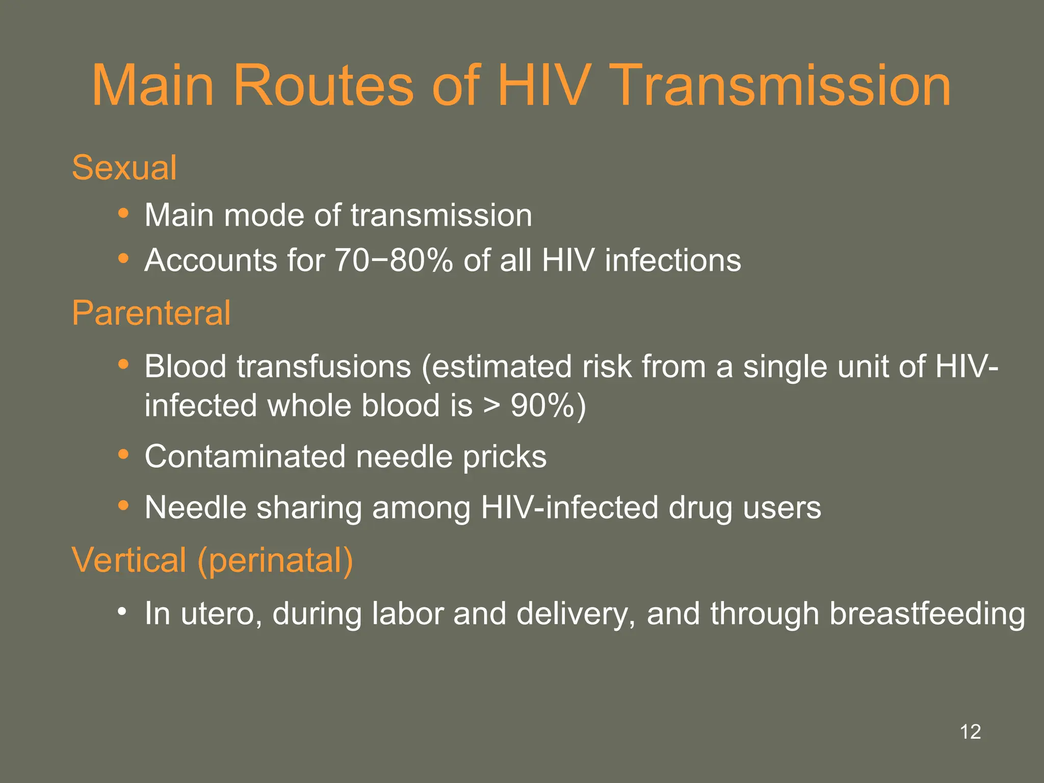 12
Main Routes of HIV Transmission
Sexual
• Main mode of transmission
• Accounts for 70−80% of all HIV infections
Parenteral
• Blood transfusions (estimated risk from a single unit of HIV-
infected whole blood is > 90%)
• Contaminated needle pricks
• Needle sharing among HIV-infected drug users
Vertical (perinatal)
• In utero, during labor and delivery, and through breastfeeding
 