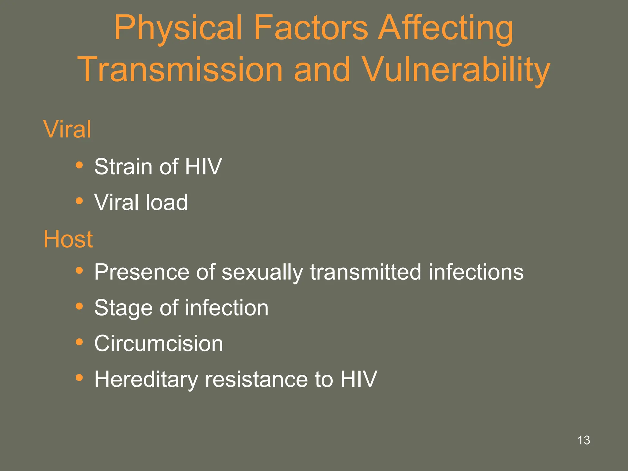 13
Physical Factors Affecting
Transmission and Vulnerability
Viral
• Strain of HIV
• Viral load
Host
• Presence of sexually transmitted infections
• Stage of infection
• Circumcision
• Hereditary resistance to HIV
 