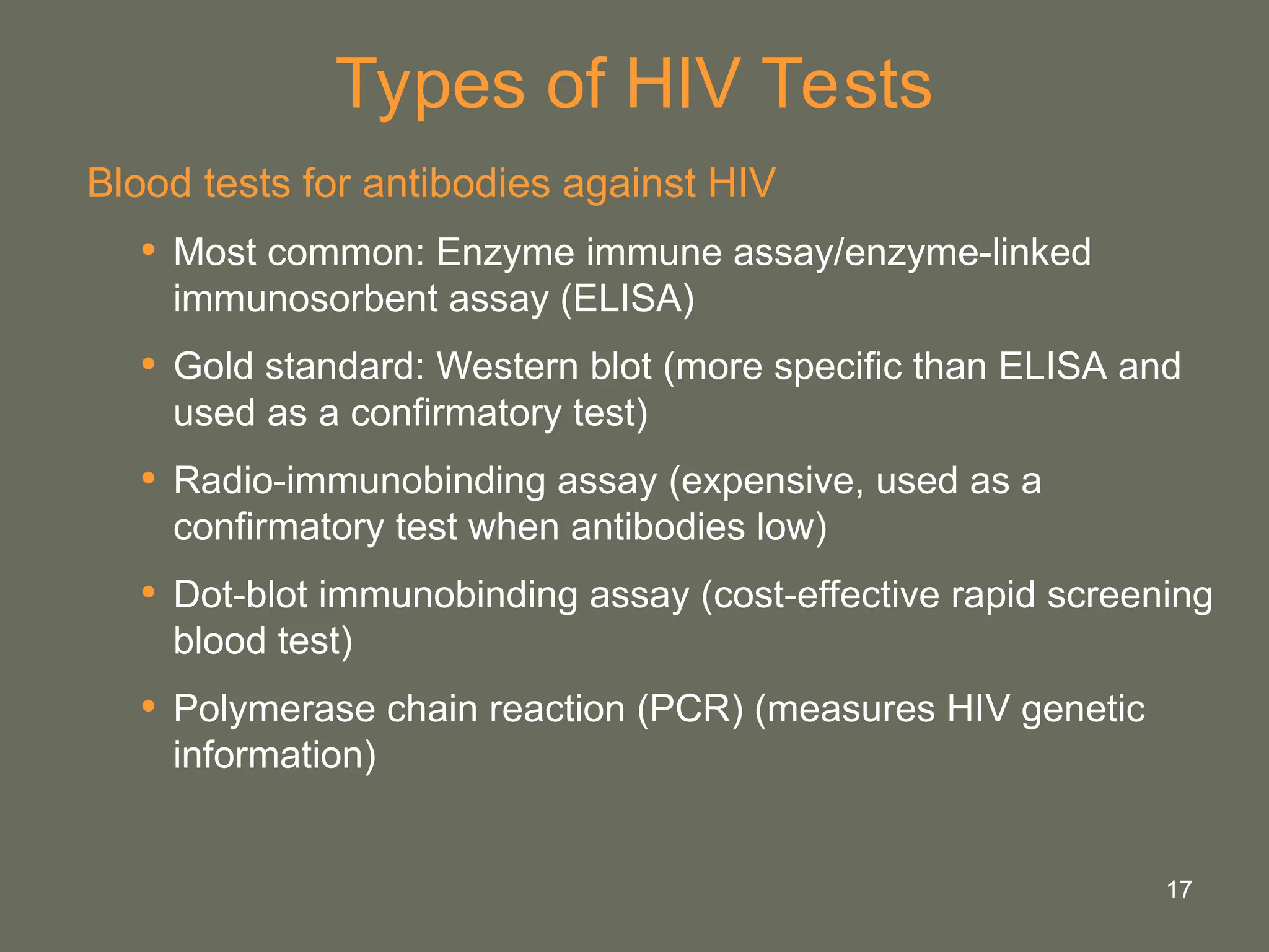 17
Types of HIV Tests
Blood tests for antibodies against HIV
• Most common: Enzyme immune assay/enzyme-linked
immunosorbent assay (ELISA)
• Gold standard: Western blot (more specific than ELISA and
used as a confirmatory test)
• Radio-immunobinding assay (expensive, used as a
confirmatory test when antibodies low)
• Dot-blot immunobinding assay (cost-effective rapid screening
blood test)
• Polymerase chain reaction (PCR) (measures HIV genetic
information)
 