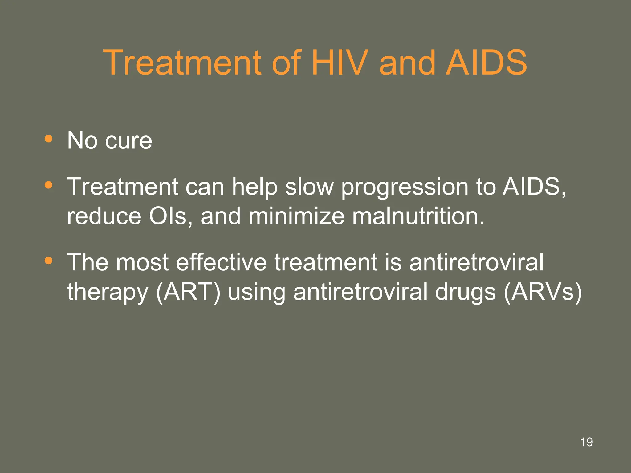 19
Treatment of HIV and AIDS
• No cure
• Treatment can help slow progression to AIDS,
reduce OIs, and minimize malnutrition.
• The most effective treatment is antiretroviral
therapy (ART) using antiretroviral drugs (ARVs)
 