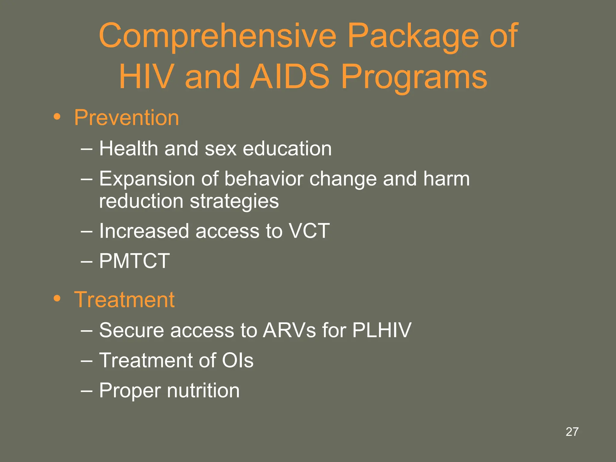 27
Comprehensive Package of
HIV and AIDS Programs
• Prevention
– Health and sex education
– Expansion of behavior change and harm
reduction strategies
– Increased access to VCT
– PMTCT
• Treatment
– Secure access to ARVs for PLHIV
– Treatment of OIs
– Proper nutrition
 
