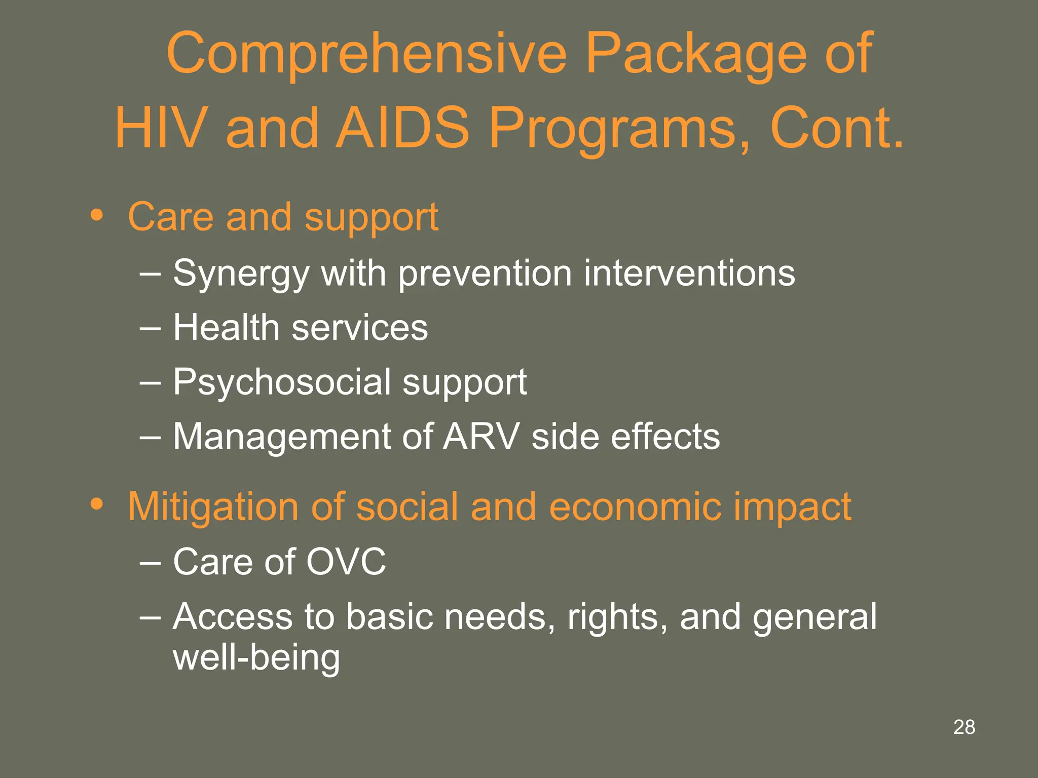 28
Comprehensive Package of
HIV and AIDS Programs, Cont.
• Care and support
– Synergy with prevention interventions
– Health services
– Psychosocial support
– Management of ARV side effects
• Mitigation of social and economic impact
– Care of OVC
– Access to basic needs, rights, and general
well-being
 