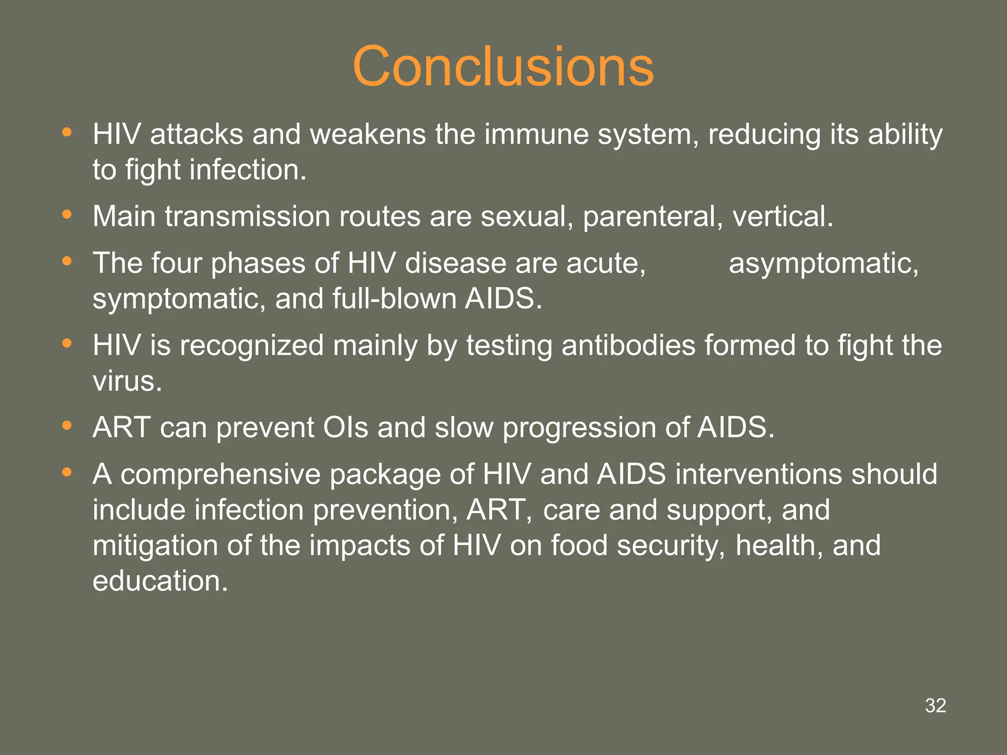 32
Conclusions
• HIV attacks and weakens the immune system, reducing its ability
to fight infection.
• Main transmission routes are sexual, parenteral, vertical.
• The four phases of HIV disease are acute, asymptomatic,
symptomatic, and full-blown AIDS.
• HIV is recognized mainly by testing antibodies formed to fight the
virus.
• ART can prevent OIs and slow progression of AIDS.
• A comprehensive package of HIV and AIDS interventions should
include infection prevention, ART, care and support, and
mitigation of the impacts of HIV on food security, health, and
education.
 