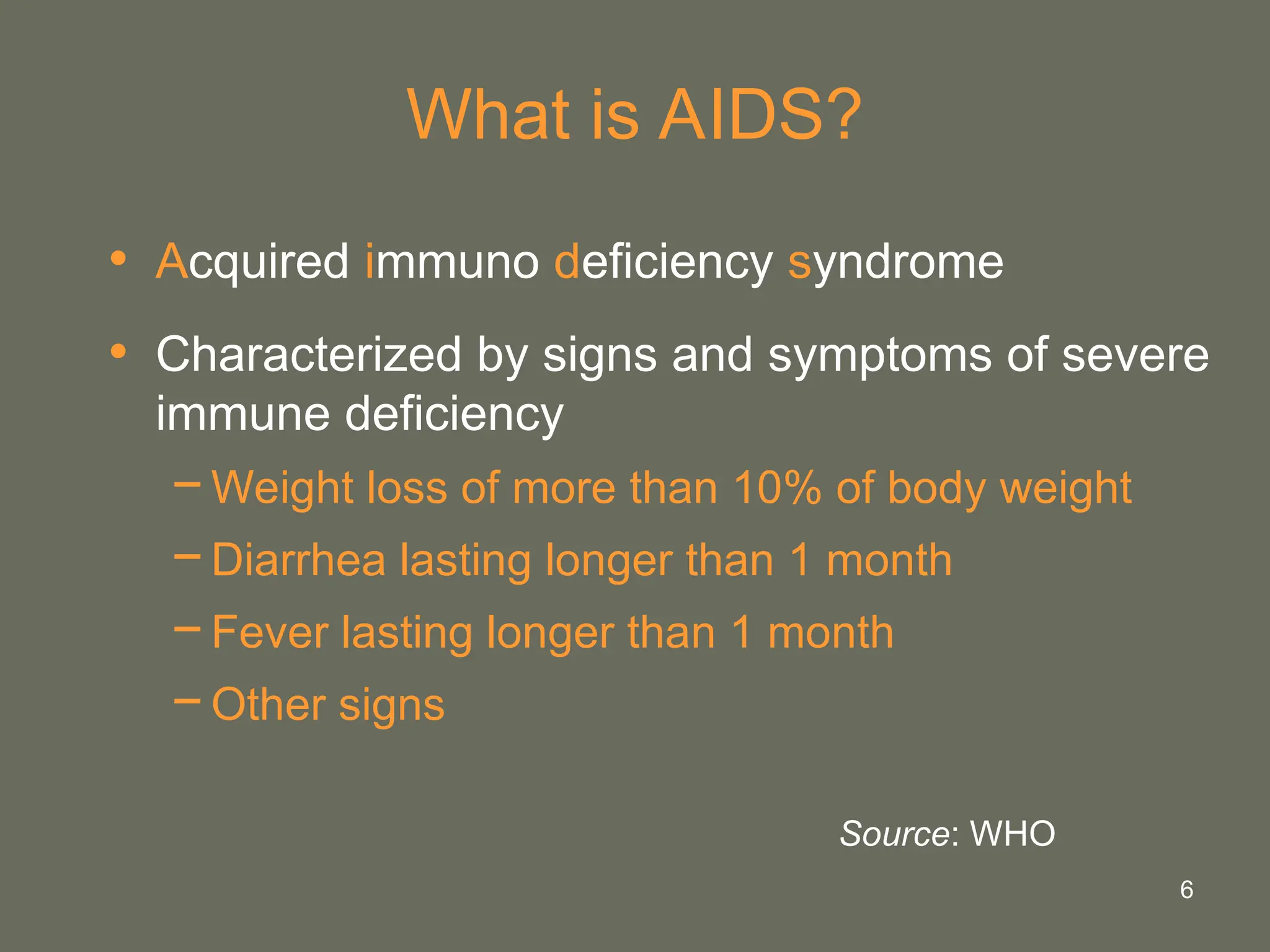 6
What is AIDS?
• Acquired immuno deficiency syndrome
• Characterized by signs and symptoms of severe
immune deficiency
−Weight loss of more than 10% of body weight
−Diarrhea lasting longer than 1 month
−Fever lasting longer than 1 month
−Other signs
Source: WHO
 