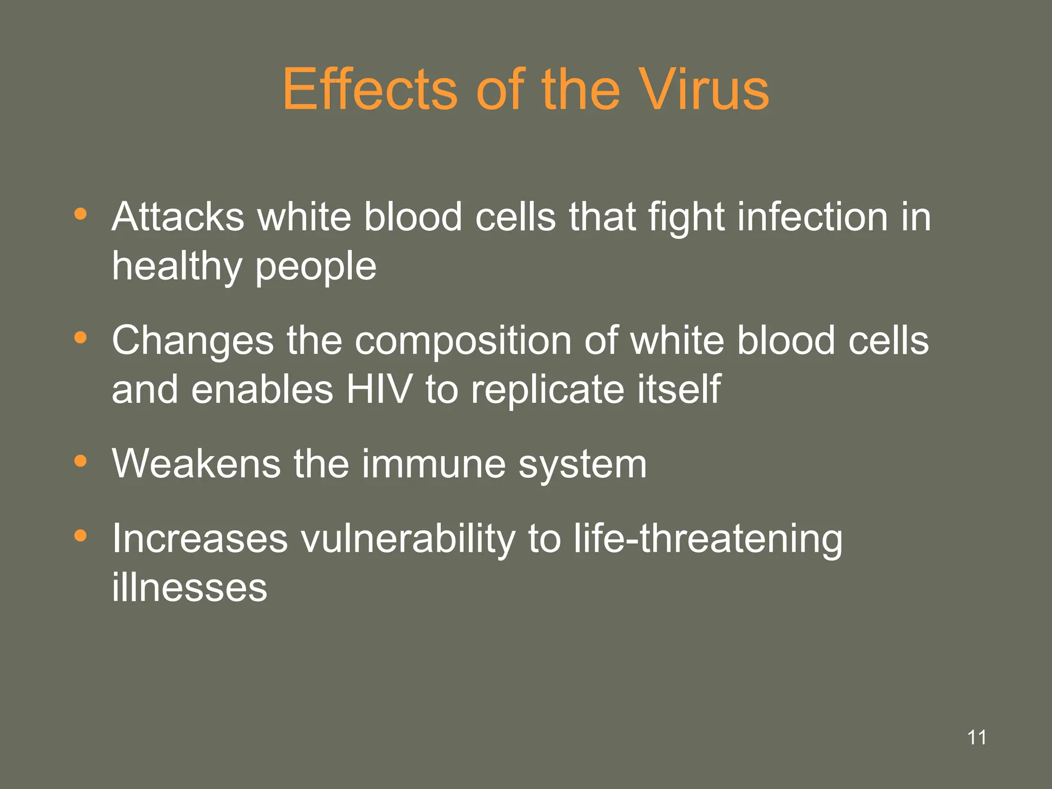 11
Effects of the Virus
• Attacks white blood cells that fight infection in
healthy people
• Changes the composition of white blood cells
and enables HIV to replicate itself
• Weakens the immune system
• Increases vulnerability to life-threatening
illnesses
 