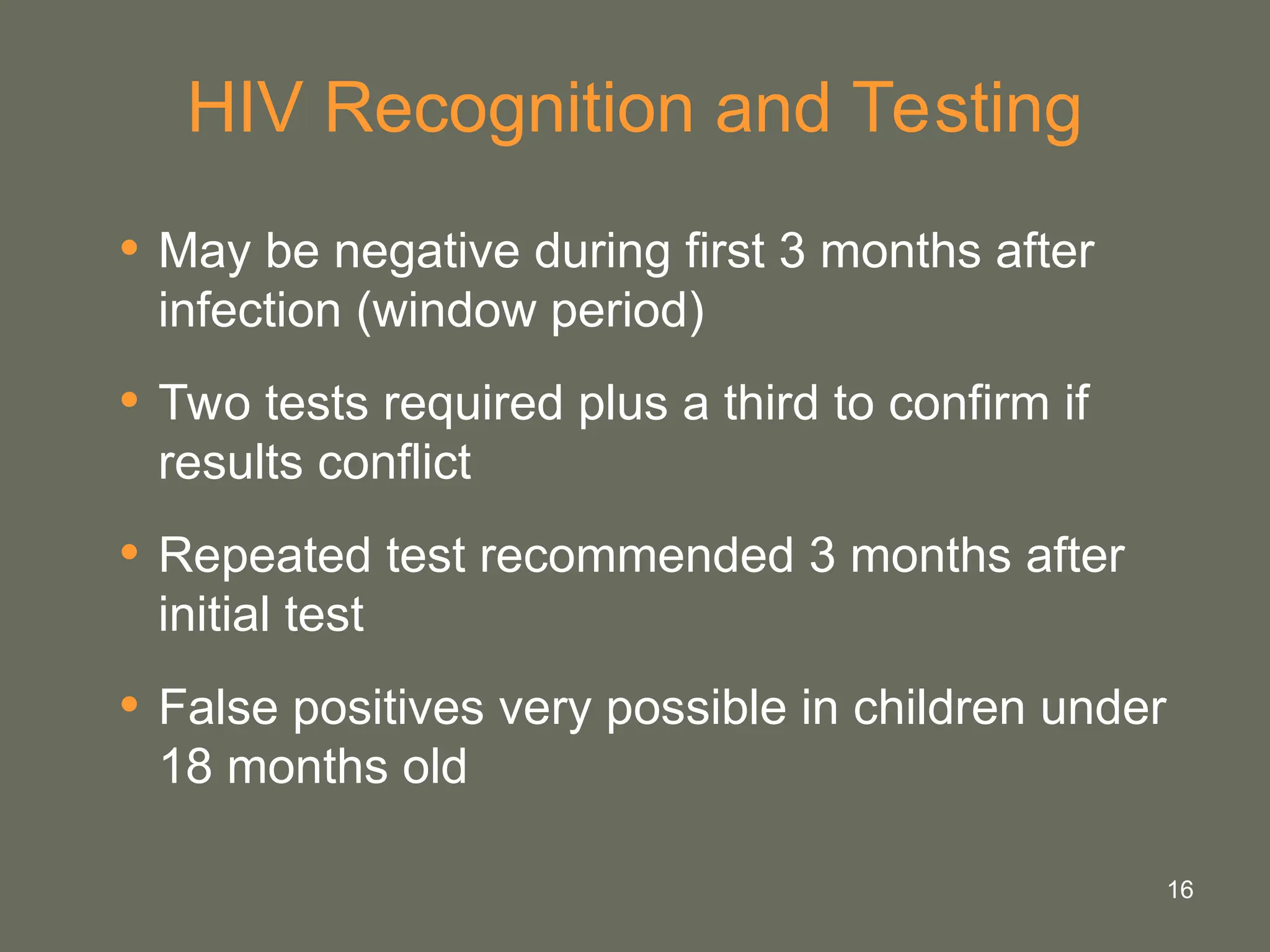 16
HIV Recognition and Testing
• May be negative during first 3 months after
infection (window period)
• Two tests required plus a third to confirm if
results conflict
• Repeated test recommended 3 months after
initial test
• False positives very possible in children under
18 months old
 