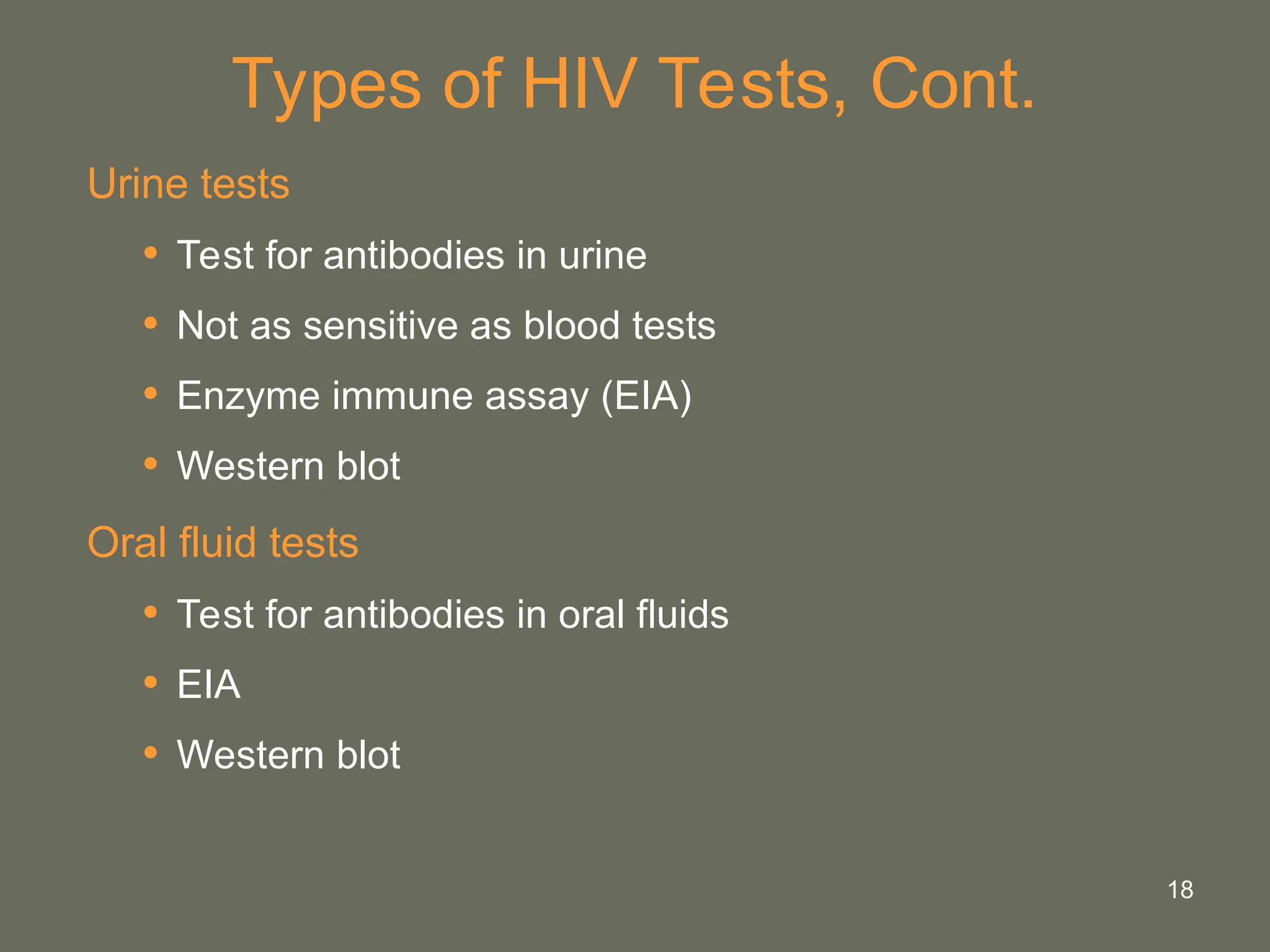 18
Types of HIV Tests, Cont.
Urine tests
• Test for antibodies in urine
• Not as sensitive as blood tests
• Enzyme immune assay (EIA)
• Western blot
Oral fluid tests
• Test for antibodies in oral fluids
• EIA
• Western blot
 