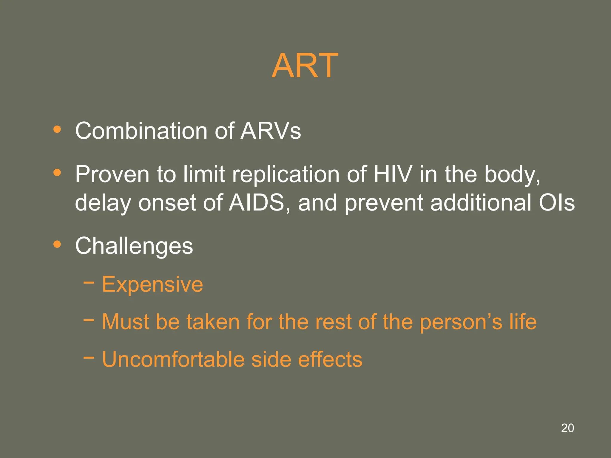 20
ART
• Combination of ARVs
• Proven to limit replication of HIV in the body,
delay onset of AIDS, and prevent additional OIs
• Challenges
− Expensive
− Must be taken for the rest of the person’s life
− Uncomfortable side effects
 