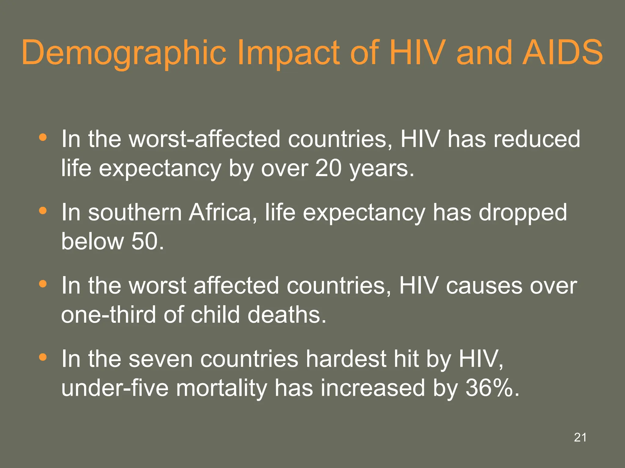21
Demographic Impact of HIV and AIDS
• In the worst-affected countries, HIV has reduced
life expectancy by over 20 years.
• In southern Africa, life expectancy has dropped
below 50.
• In the worst affected countries, HIV causes over
one-third of child deaths.
• In the seven countries hardest hit by HIV,
under-five mortality has increased by 36%.
 