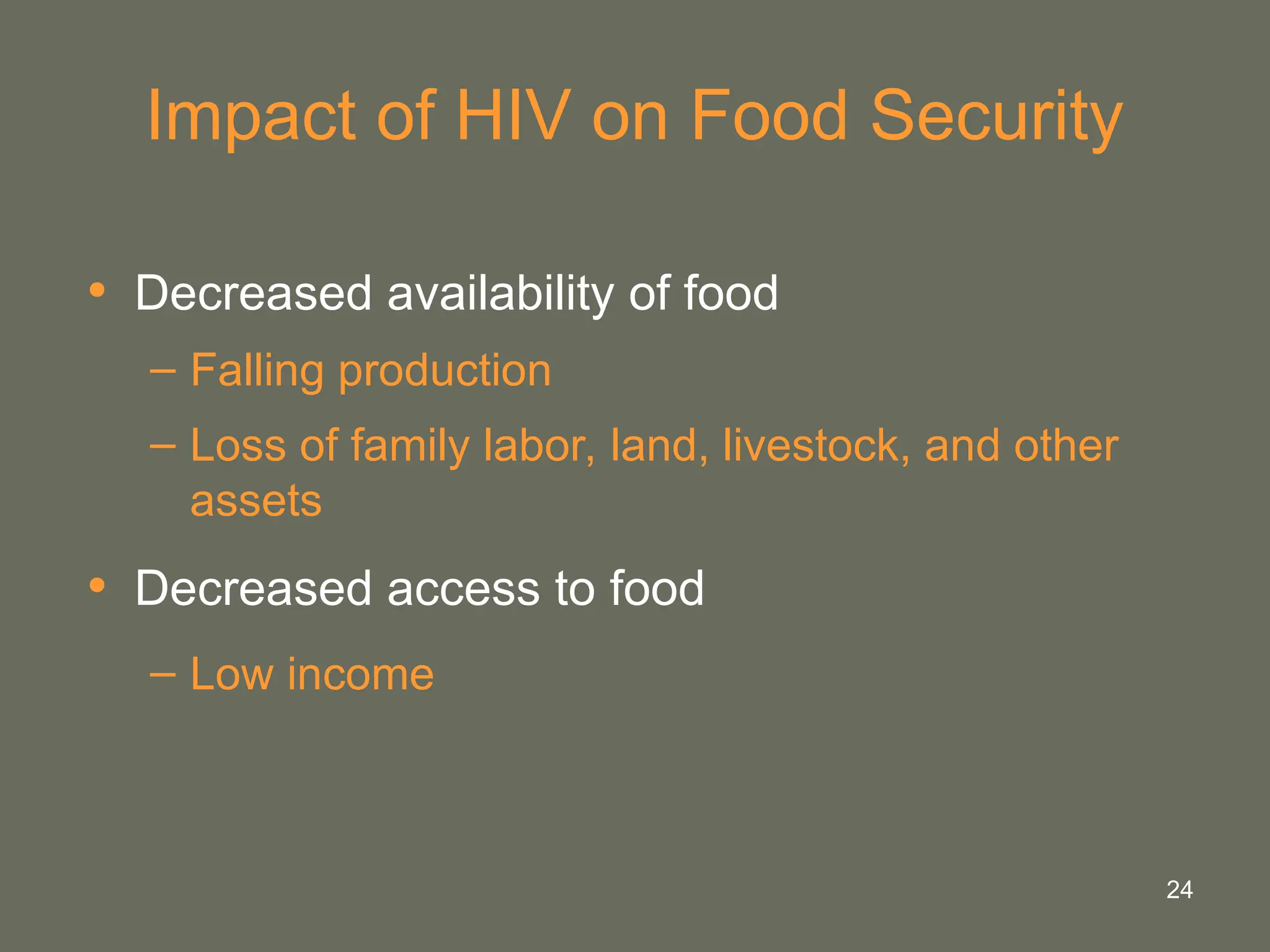 24
Impact of HIV on Food Security
• Decreased availability of food
– Falling production
– Loss of family labor, land, livestock, and other
assets
• Decreased access to food
– Low income
 