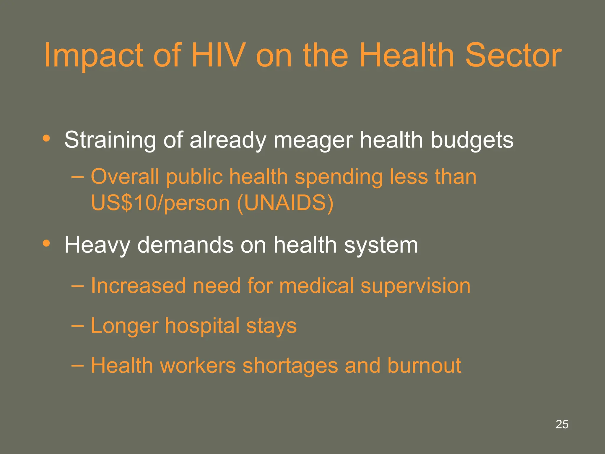 25
Impact of HIV on the Health Sector
• Straining of already meager health budgets
– Overall public health spending less than
US$10/person (UNAIDS)
• Heavy demands on health system
– Increased need for medical supervision
– Longer hospital stays
– Health workers shortages and burnout
 